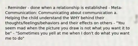 - Reminder - done when a relationship is established - Meta-Communication: Communicating about communication a. Helping the child understand the WHY behind their thoughts/feelings/behaviors and their effects on others - "You seem mad when the picture you draw is not what you want it to be" - "Sometimes you yell at me when I don't do what you want me to do"