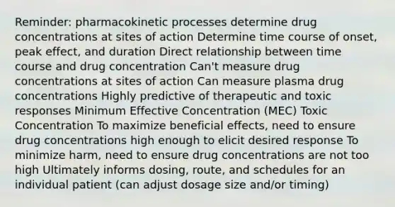 Reminder: pharmacokinetic processes determine drug concentrations at sites of action Determine time course of onset, peak effect, and duration Direct relationship between time course and drug concentration Can't measure drug concentrations at sites of action Can measure plasma drug concentrations Highly predictive of therapeutic and toxic responses Minimum Effective Concentration (MEC) Toxic Concentration To maximize beneficial effects, need to ensure drug concentrations high enough to elicit desired response To minimize harm, need to ensure drug concentrations are not too high Ultimately informs dosing, route, and schedules for an individual patient (can adjust dosage size and/or timing)