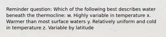 Reminder question: Which of the following best describes water beneath the thermocline: w. Highly variable in temperature x. Warmer than most surface waters y. Relatively uniform and cold in temperature z. Variable by latitude