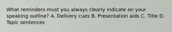 What reminders must you always clearly indicate on your speaking outline? A. Delivery cues B. Presentation aids C. Title D. Topic sentences