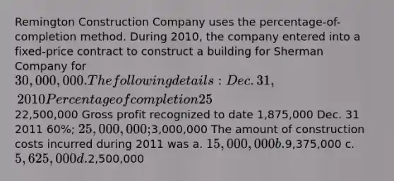 Remington Construction Company uses the percentage-of-completion method. During 2010, the company entered into a fixed-price contract to construct a building for Sherman Company for 30,000,000. The following details: Dec. 31, 2010 Percentage of completion 25% Estimated total cost of contract22,500,000 Gross profit recognized to date 1,875,000 Dec. 31 2011 60%; 25,000,000;3,000,000 The amount of construction costs incurred during 2011 was a. 15,000,000 b.9,375,000 c. 5,625,000 d.2,500,000