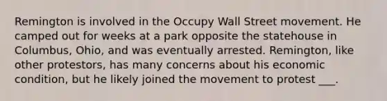 Remington is involved in the Occupy Wall Street movement. He camped out for weeks at a park opposite the statehouse in Columbus, Ohio, and was eventually arrested. Remington, like other protestors, has many concerns about his economic condition, but he likely joined the movement to protest ___.