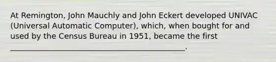 At Remington, John Mauchly and John Eckert developed UNIVAC (Universal Automatic Computer), which, when bought for and used by the Census Bureau in 1951, became the first _____________________________________________.