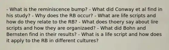 - What is the reminiscence bump? - What did Conway et al find in his study? - Why does the RB occur? - What are life scripts and how do they relate to the RB? - What does thoery say about lire scripts and how they are organizaed? - What did Bohn and Bernsten find in their results? - What is a life script and how does it apply to the RB in different cultures?