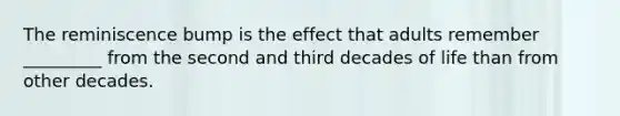 The reminiscence bump is the effect that adults remember _________ from the second and third decades of life than from other decades.