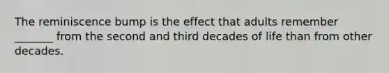 The reminiscence bump is the effect that adults remember _______ from the second and third decades of life than from other decades.