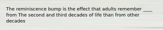 The reminiscence bump is the effect that adults remember ____ from The second and third decades of life than from other decades