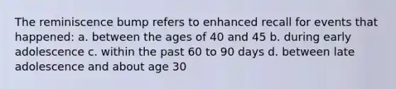 The reminiscence bump refers to enhanced recall for events that happened: a. between the ages of 40 and 45 b. during early adolescence c. within the past 60 to 90 days d. between late adolescence and about age 30