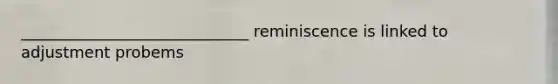 _____________________________ reminiscence is linked to adjustment probems