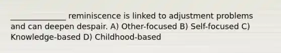 ______________ reminiscence is linked to adjustment problems and can deepen despair. A) Other-focused B) Self-focused C) Knowledge-based D) Childhood-based