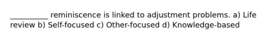 __________ reminiscence is linked to adjustment problems. a) Life review b) Self-focused c) Other-focused d) Knowledge-based