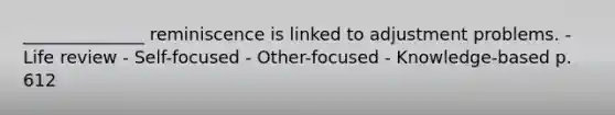 ______________ reminiscence is linked to adjustment problems. - Life review - Self-focused - Other-focused - Knowledge-based p. 612