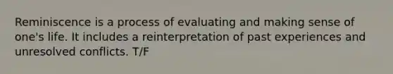 Reminiscence is a process of evaluating and making sense of one's life. It includes a reinterpretation of past experiences and unresolved conflicts. T/F