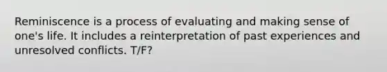 Reminiscence is a process of evaluating and making sense of one's life. It includes a reinterpretation of past experiences and unresolved conflicts. T/F?