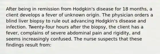 After being in remission from Hodgkin's disease for 18 months, a client develops a fever of unknown origin. The physician orders a blind liver biopsy to rule out advancing Hodgkin's disease and infection. Twenty-four hours after the biopsy, the client has a fever, complains of severe abdominal pain and rigidity, and seems increasingly confused. The nurse suspects that these findings result from: