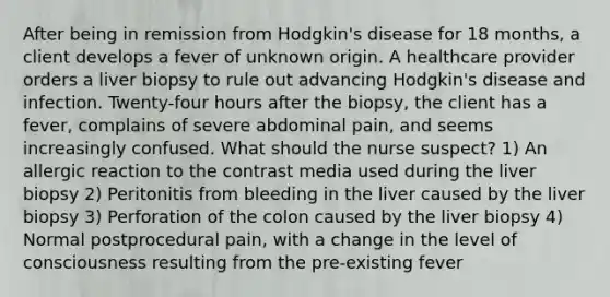 After being in remission from Hodgkin's disease for 18 months, a client develops a fever of unknown origin. A healthcare provider orders a liver biopsy to rule out advancing Hodgkin's disease and infection. Twenty-four hours after the biopsy, the client has a fever, complains of severe abdominal pain, and seems increasingly confused. What should the nurse suspect? 1) An allergic reaction to the contrast media used during the liver biopsy 2) Peritonitis from bleeding in the liver caused by the liver biopsy 3) Perforation of the colon caused by the liver biopsy 4) Normal postprocedural pain, with a change in the level of consciousness resulting from the pre-existing fever