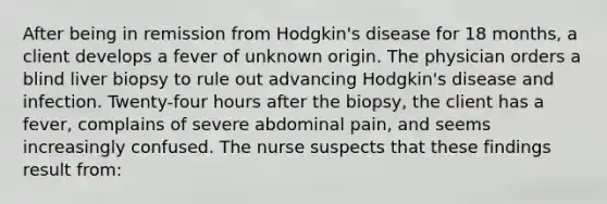 After being in remission from Hodgkin's disease for 18 months, a client develops a fever of unknown origin. The physician orders a blind liver biopsy to rule out advancing Hodgkin's disease and infection. Twenty-four hours after the biopsy, the client has a fever, complains of severe abdominal pain, and seems increasingly confused. The nurse suspects that these findings result from: