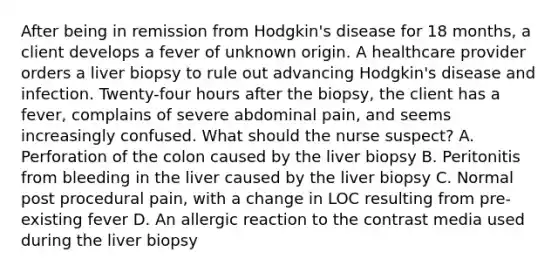 After being in remission from Hodgkin's disease for 18 months, a client develops a fever of unknown origin. A healthcare provider orders a liver biopsy to rule out advancing Hodgkin's disease and infection. Twenty-four hours after the biopsy, the client has a fever, complains of severe abdominal pain, and seems increasingly confused. What should the nurse suspect? A. Perforation of the colon caused by the liver biopsy B. Peritonitis from bleeding in the liver caused by the liver biopsy C. Normal post procedural pain, with a change in LOC resulting from pre-existing fever D. An allergic reaction to the contrast media used during the liver biopsy