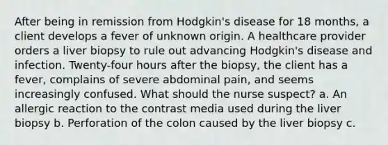 After being in remission from Hodgkin's disease for 18 months, a client develops a fever of unknown origin. A healthcare provider orders a liver biopsy to rule out advancing Hodgkin's disease and infection. Twenty-four hours after the biopsy, the client has a fever, complains of severe abdominal pain, and seems increasingly confused. What should the nurse suspect? a. An allergic reaction to the contrast media used during the liver biopsy b. Perforation of the colon caused by the liver biopsy c.