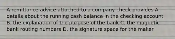 A remittance advice attached to a company check provides A. details about the running cash balance in the checking account. B. the explanation of the purpose of the bank C. the magnetic bank routing numbers D. the signature space for the maker