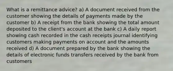 What is a remittance advice? a) A document received from the customer showing the details of payments made by the customer b) A receipt from the bank showing the total amount deposited to the client's account at the bank c) A daily report showing cash recorded in the cash receipts journal identifying customers making payments on account and the amounts received d) A document prepared by the bank showing the details of electronic funds transfers received by the bank from customers