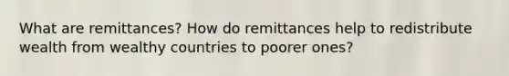 What are remittances? How do remittances help to redistribute wealth from wealthy countries to poorer ones?