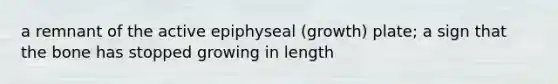 a remnant of the active epiphyseal (growth) plate; a sign that the bone has stopped growing in length