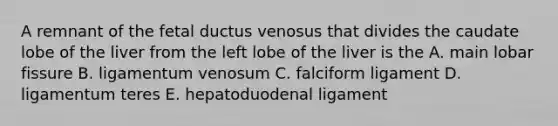 A remnant of the fetal ductus venosus that divides the caudate lobe of the liver from the left lobe of the liver is the A. main lobar fissure B. ligamentum venosum C. falciform ligament D. ligamentum teres E. hepatoduodenal ligament