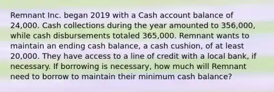 Remnant Inc. began 2019 with a Cash account balance of 24,000. Cash collections during the year amounted to 356,000, while cash disbursements totaled 365,000. Remnant wants to maintain an ending cash balance, a cash cushion, of at least 20,000. They have access to a line of credit with a local bank, if necessary. If borrowing is necessary, how much will Remnant need to borrow to maintain their minimum cash balance?