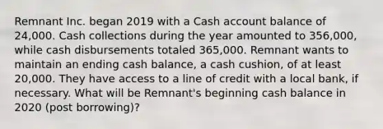 Remnant Inc. began 2019 with a Cash account balance of 24,000. Cash collections during the year amounted to 356,000, while cash disbursements totaled 365,000. Remnant wants to maintain an ending cash balance, a cash cushion, of at least 20,000. They have access to a line of credit with a local bank, if necessary. What will be Remnant's beginning cash balance in 2020 (post borrowing)?