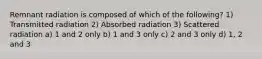 Remnant radiation is composed of which of the following? 1) Transmitted radiation 2) Absorbed radiation 3) Scattered radiation a) 1 and 2 only b) 1 and 3 only c) 2 and 3 only d) 1, 2 and 3