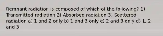 Remnant radiation is composed of which of the following? 1) Transmitted radiation 2) Absorbed radiation 3) Scattered radiation a) 1 and 2 only b) 1 and 3 only c) 2 and 3 only d) 1, 2 and 3