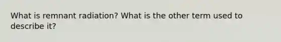 What is remnant radiation? What is the other term used to describe it?