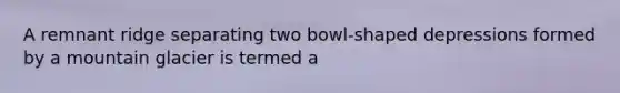 A remnant ridge separating two bowl-shaped depressions formed by a mountain glacier is termed a