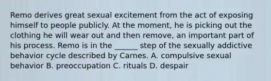 Remo derives great sexual excitement from the act of exposing himself to people publicly. At the moment, he is picking out the clothing he will wear out and then remove, an important part of his process. Remo is in the ______ step of the sexually addictive behavior cycle described by Carnes. A. compulsive sexual behavior B. preoccupation C. rituals D. despair