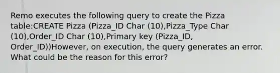 Remo executes the following query to create the Pizza table:CREATE Pizza (Pizza_ID Char (10),Pizza_Type Char (10),Order_ID Char (10),Primary key (Pizza_ID, Order_ID))However, on execution, the query generates an error. What could be the reason for this error?