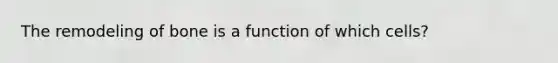 The remodeling of bone is a function of which cells?