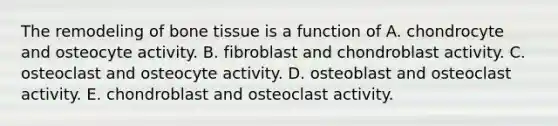 The remodeling of bone tissue is a function of A. chondrocyte and osteocyte activity. B. fibroblast and chondroblast activity. C. osteoclast and osteocyte activity. D. osteoblast and osteoclast activity. E. chondroblast and osteoclast activity.