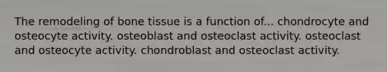 The remodeling of bone tissue is a function of... chondrocyte and osteocyte activity. osteoblast and osteoclast activity. osteoclast and osteocyte activity. chondroblast and osteoclast activity.