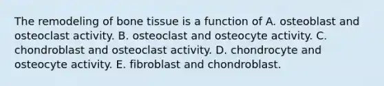 The remodeling of bone tissue is a function of A. osteoblast and osteoclast activity. B. osteoclast and osteocyte activity. C. chondroblast and osteoclast activity. D. chondrocyte and osteocyte activity. E. fibroblast and chondroblast.