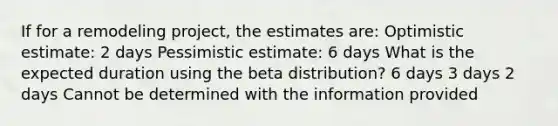 If for a remodeling project, the estimates are: Optimistic estimate: 2 days Pessimistic estimate: 6 days What is the expected duration using the beta distribution? 6 days 3 days 2 days Cannot be determined with the information provided