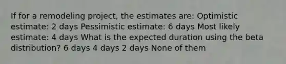 If for a remodeling project, the estimates are: Optimistic estimate: 2 days Pessimistic estimate: 6 days Most likely estimate: 4 days What is the expected duration using the beta distribution? 6 days 4 days 2 days None of them