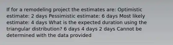 If for a remodeling project the estimates are: Optimistic estimate: 2 days Pessimistic estimate: 6 days Most likely estimate: 4 days What is the expected duration using the triangular distribution? 6 days 4 days 2 days Cannot be determined with the data provided