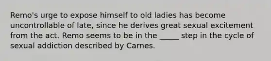 Remo's urge to expose himself to old ladies has become uncontrollable of late, since he derives great sexual excitement from the act. Remo seems to be in the _____ step in the cycle of sexual addiction described by Carnes.