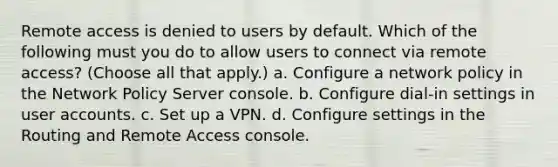 Remote access is denied to users by default. Which of the following must you do to allow users to connect via remote access? (Choose all that apply.) a. Configure a network policy in the Network Policy Server console. b. Configure dial-in settings in user accounts. c. Set up a VPN. d. Configure settings in the Routing and Remote Access console.