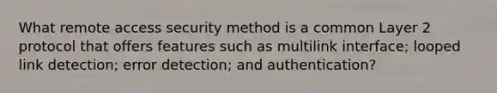 What remote access security method is a common Layer 2 protocol that offers features such as multilink interface; looped link detection; error detection; and authentication?