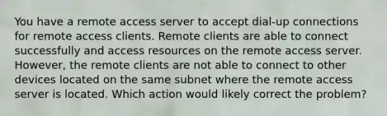 You have a remote access server to accept dial-up connections for remote access clients. Remote clients are able to connect successfully and access resources on the remote access server. However, the remote clients are not able to connect to other devices located on the same subnet where the remote access server is located. Which action would likely correct the problem?