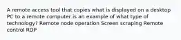 A remote access tool that copies what is displayed on a desktop PC to a remote computer is an example of what type of technology? Remote node operation Screen scraping Remote control RDP