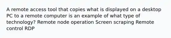 A remote access tool that copies what is displayed on a desktop PC to a remote computer is an example of what type of technology? Remote node operation Screen scraping Remote control RDP