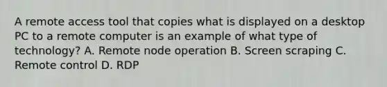 A remote access tool that copies what is displayed on a desktop PC to a remote computer is an example of what type of technology? A. Remote node operation B. Screen scraping C. Remote control D. RDP